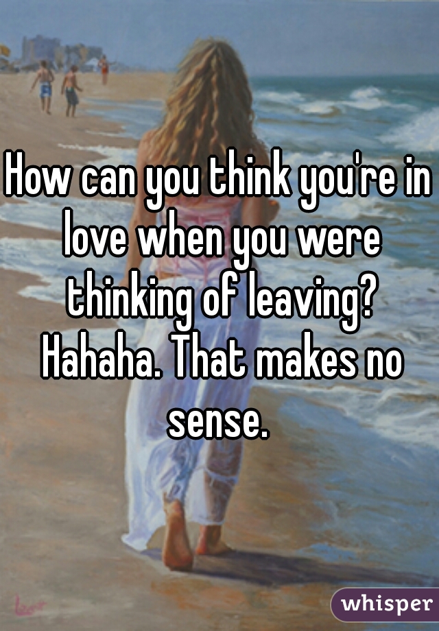 How can you think you're in love when you were thinking of leaving? Hahaha. That makes no sense. 