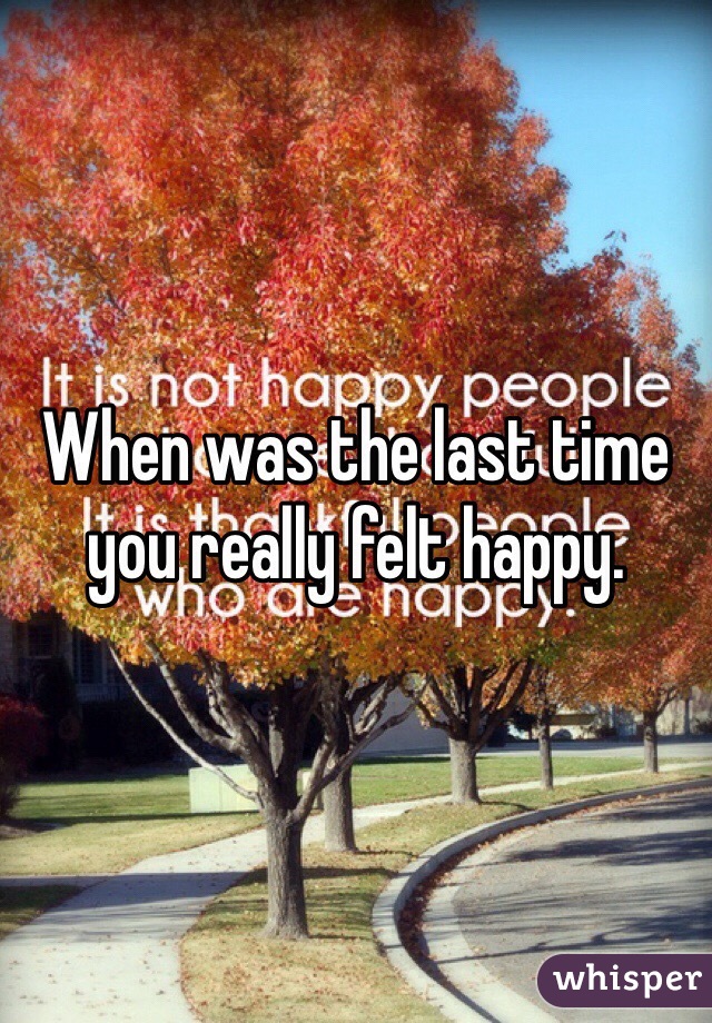 When was the last time you really felt happy. 