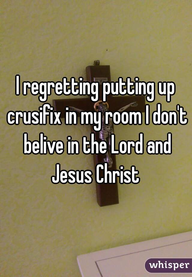 I regretting putting up crusifix in my room I don't belive in the Lord and Jesus Christ 