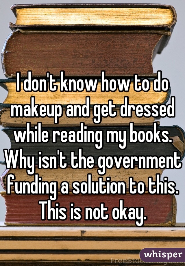 I don't know how to do makeup and get dressed while reading my books.
Why isn't the government funding a solution to this. This is not okay.