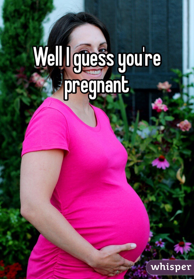 Well I guess you're pregnant