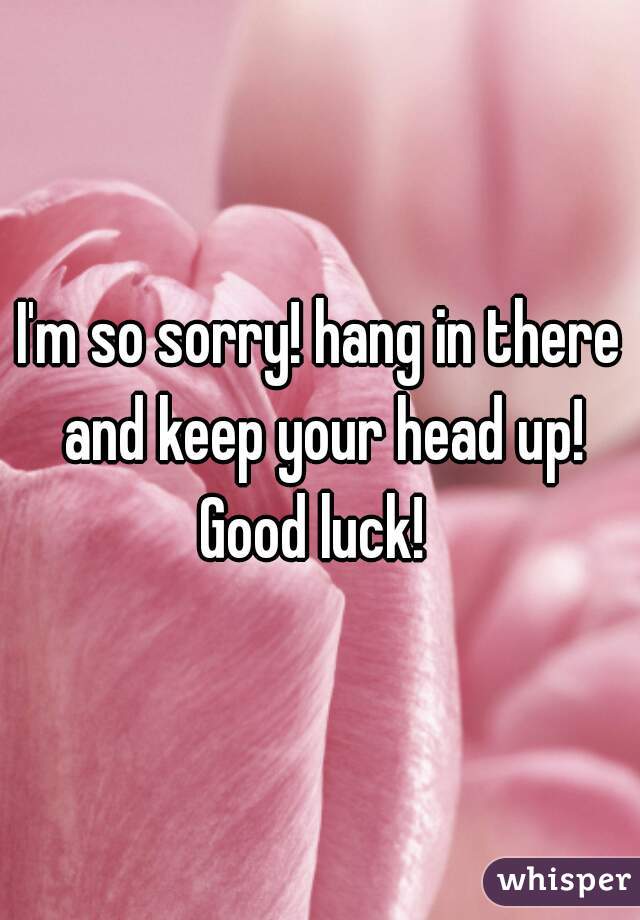I'm so sorry! hang in there and keep your head up! Good luck!  