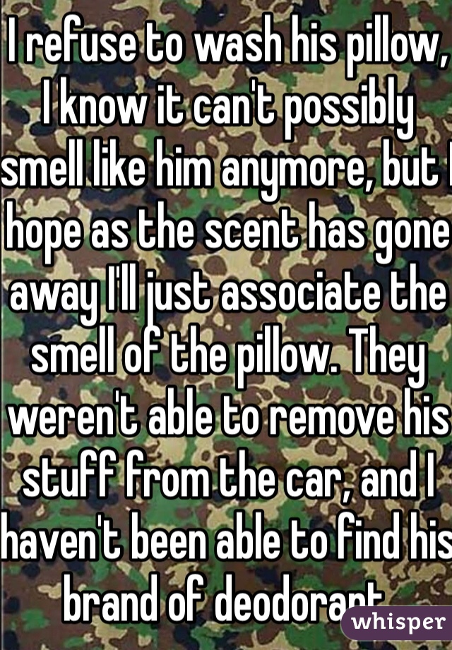 I refuse to wash his pillow, I know it can't possibly smell like him anymore, but I hope as the scent has gone away I'll just associate the smell of the pillow. They weren't able to remove his stuff from the car, and I haven't been able to find his brand of deodorant.
