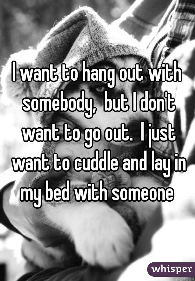 I want to hang out with somebody,  but I don't want to go out.  I just want to cuddle and lay in my bed with someone 