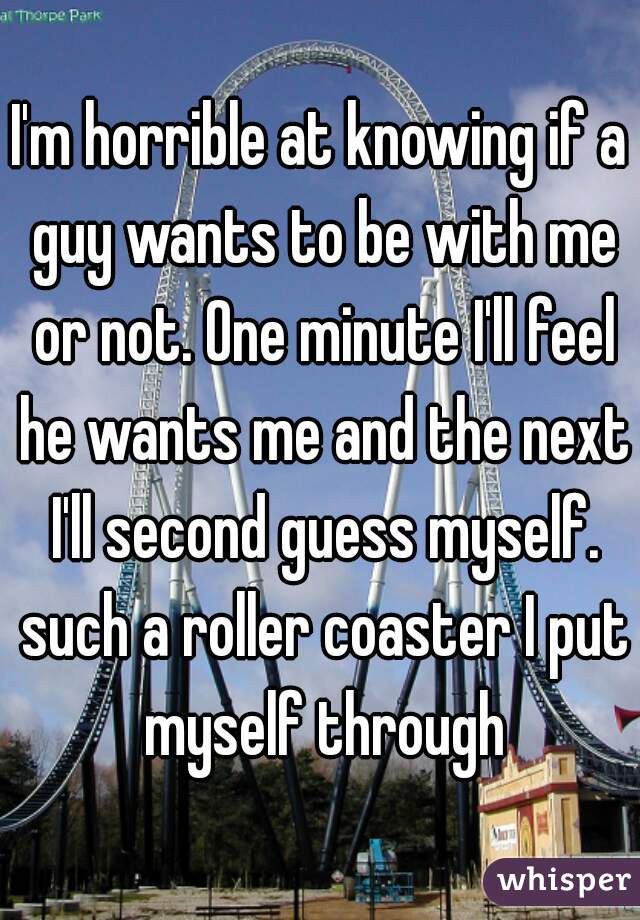 I'm horrible at knowing if a guy wants to be with me or not. One minute I'll feel he wants me and the next I'll second guess myself. such a roller coaster I put myself through