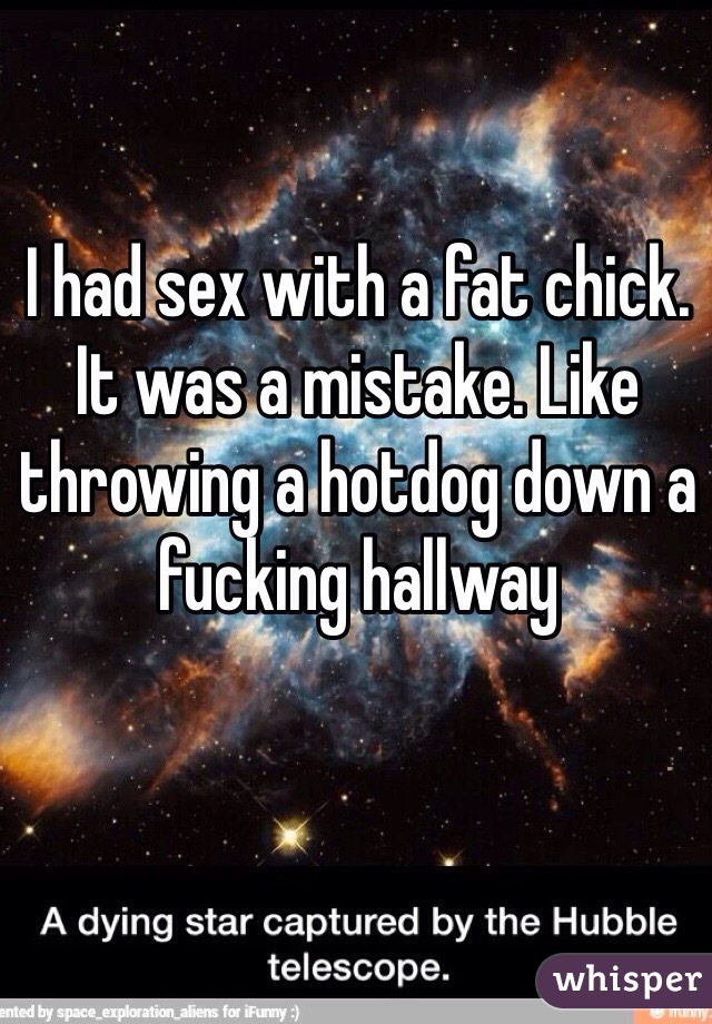 I had sex with a fat chick. It was a mistake. Like throwing a hotdog down a fucking hallway