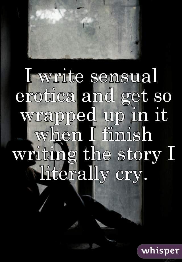 I write sensual erotica and get so wrapped up in it when I finish writing the story I literally cry.