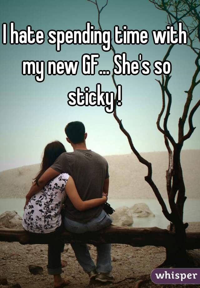 I hate spending time with my new GF... She's so sticky ! 