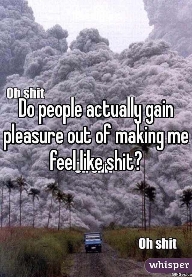 Do people actually gain pleasure out of making me feel like shit?
