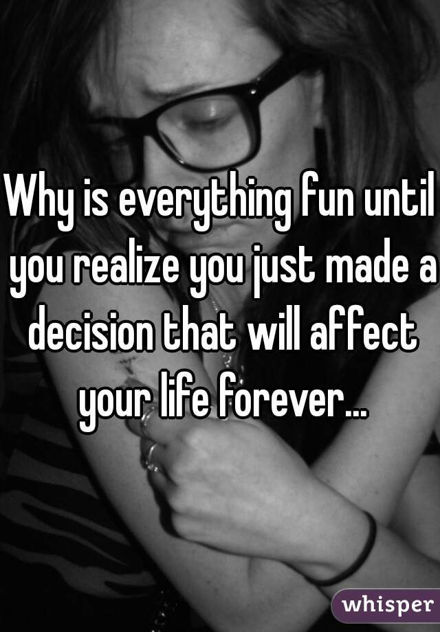 Why is everything fun until you realize you just made a decision that will affect your life forever...