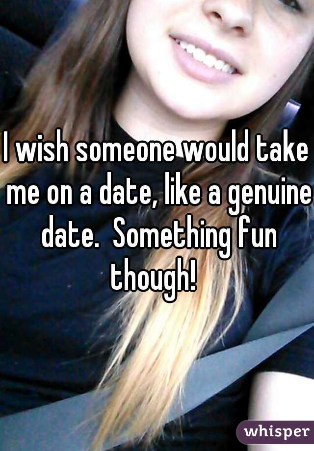 I wish someone would take me on a date, like a genuine date.  Something fun though!  