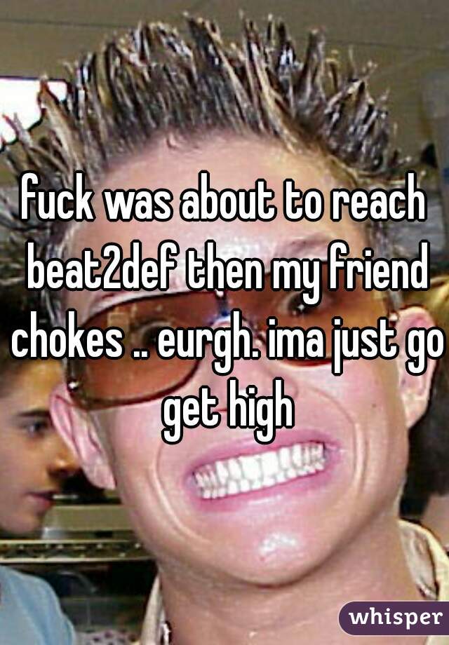 fuck was about to reach beat2def then my friend chokes .. eurgh. ima just go get high