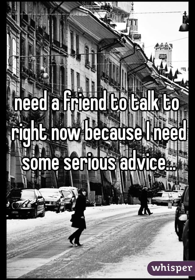 need a friend to talk to right now because I need some serious advice...