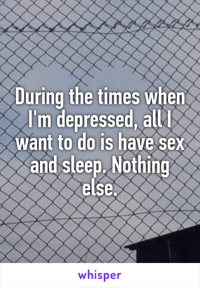During the times when I'm depressed, all I want to do is have sex and sleep. Nothing else.