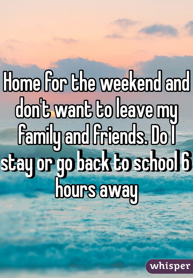 Home for the weekend and don't want to leave my family and friends. Do I stay or go back to school 6 hours away