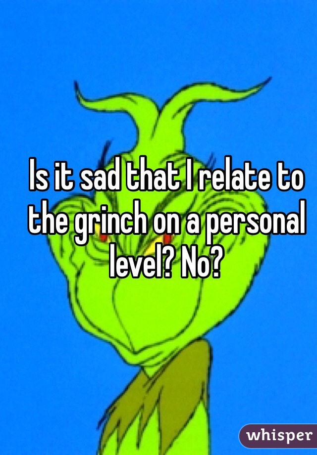 Is it sad that I relate to the grinch on a personal level? No?