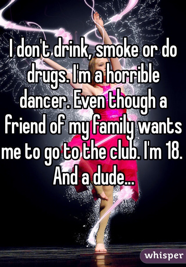 I don't drink, smoke or do drugs. I'm a horrible dancer. Even though a friend of my family wants me to go to the club. I'm 18. And a dude...