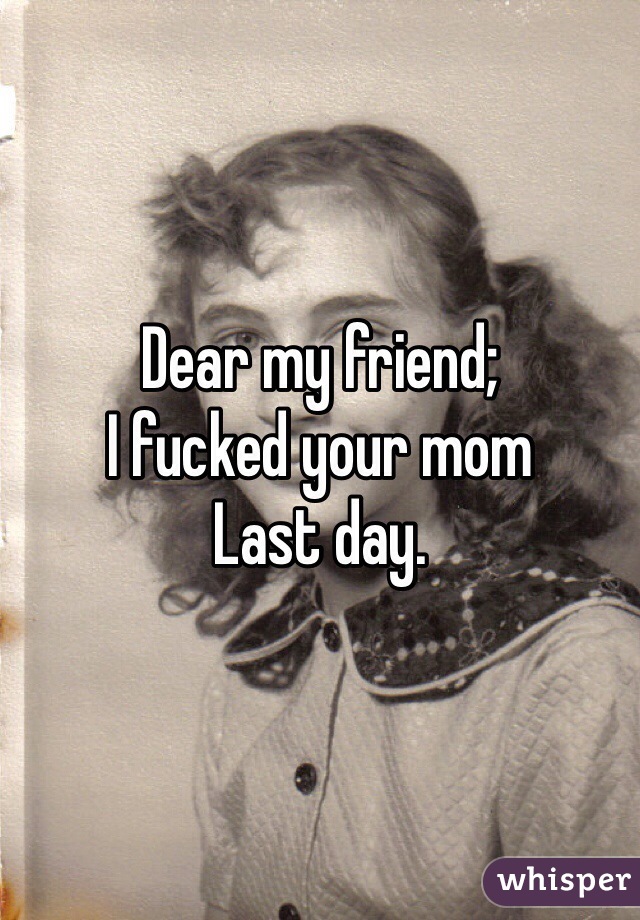 Dear my friend;
I fucked your mom
Last day.