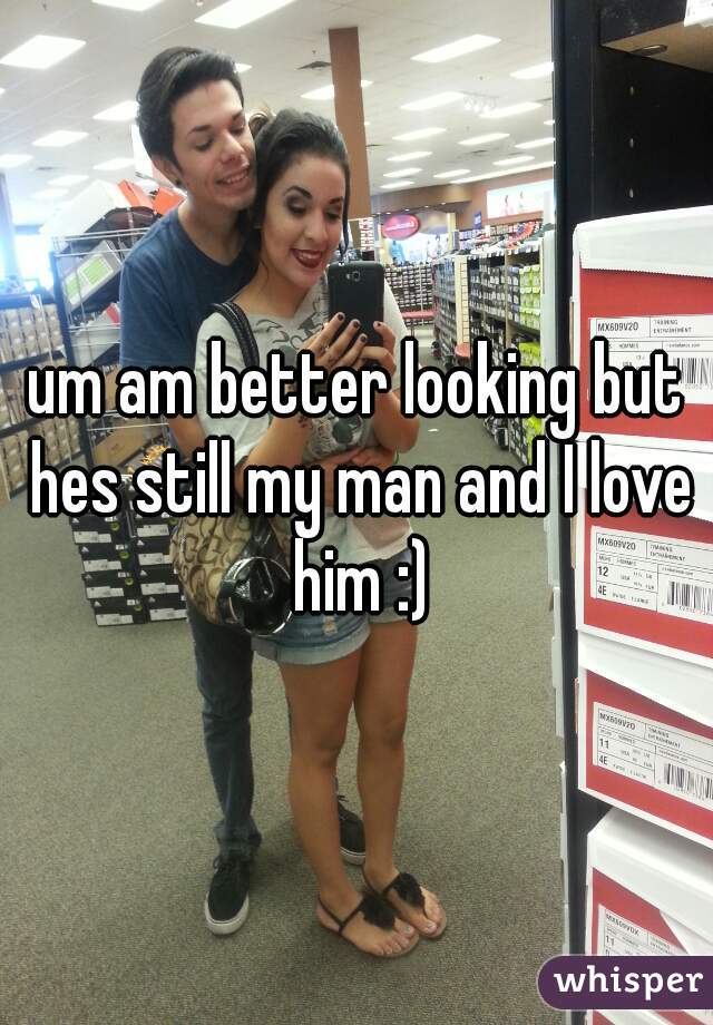 um am better looking but hes still my man and I love him :)