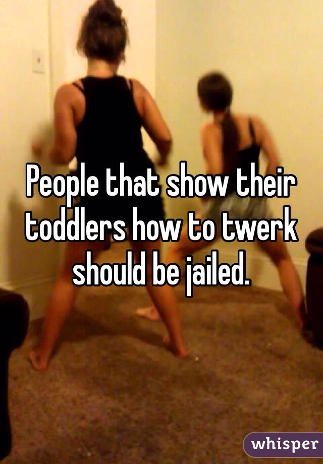 People that show their toddlers how to twerk should be jailed. 