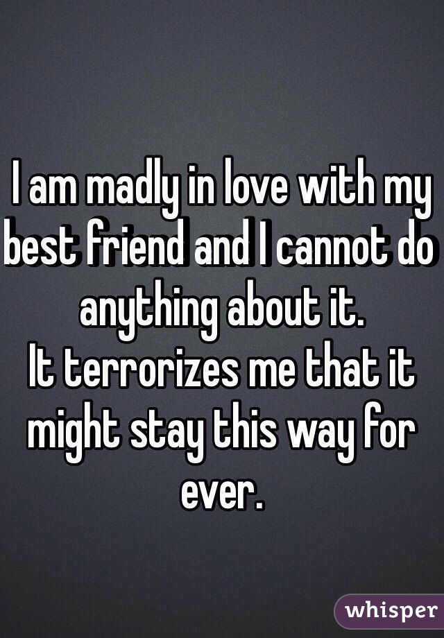 I am madly in love with my best friend and I cannot do anything about it. 
It terrorizes me that it might stay this way for ever. 