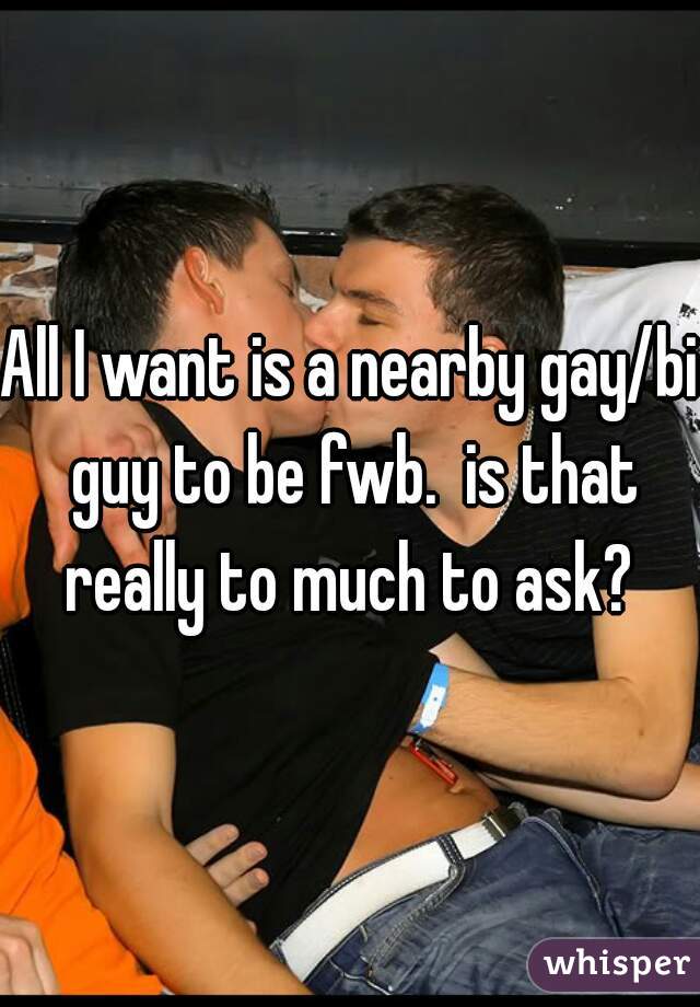 All I want is a nearby gay/bi guy to be fwb.  is that really to much to ask? 