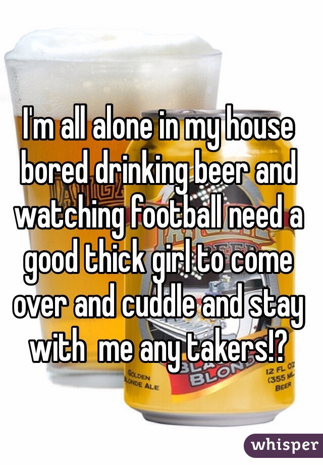 I'm all alone in my house bored drinking beer and watching football need a good thick girl to come over and cuddle and stay with  me any takers!? 