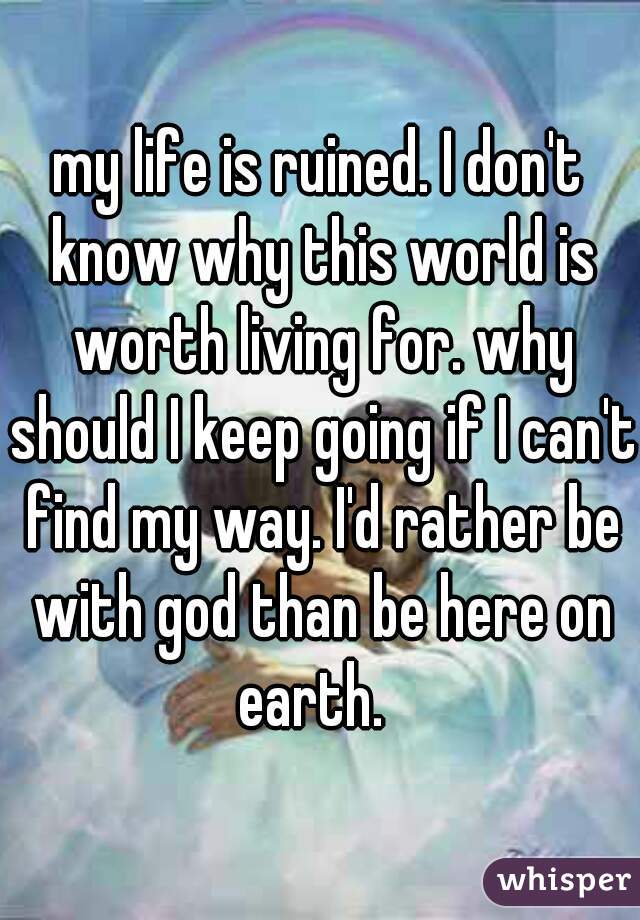 my life is ruined. I don't know why this world is worth living for. why should I keep going if I can't find my way. I'd rather be with god than be here on earth.  