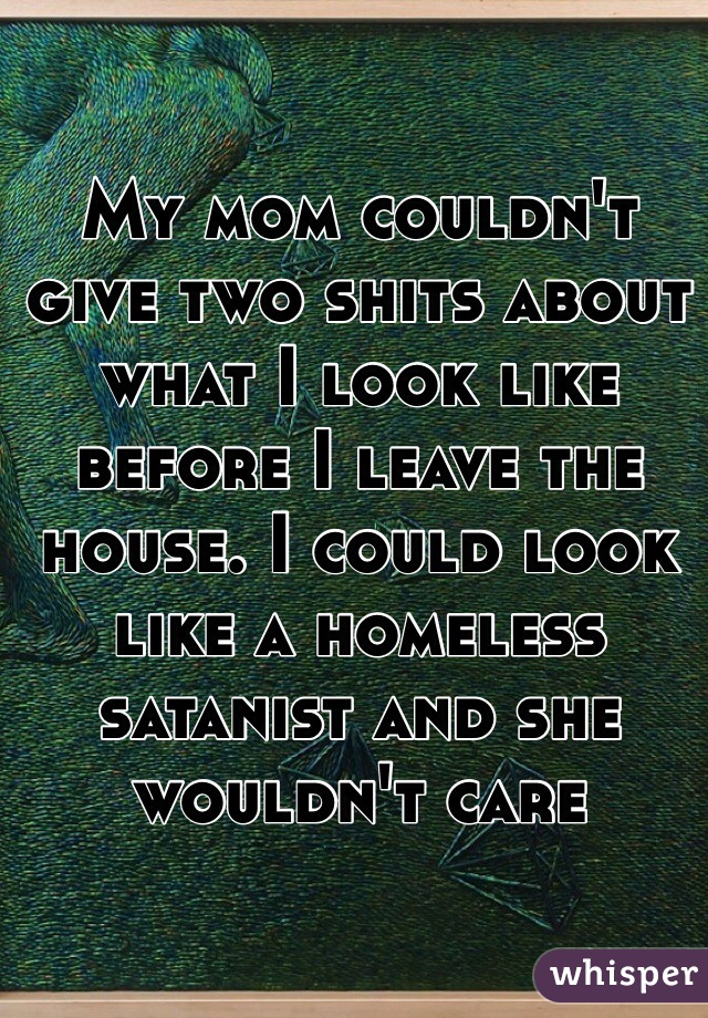 My mom couldn't give two shits about what I look like before I leave the house. I could look like a homeless satanist and she wouldn't care 