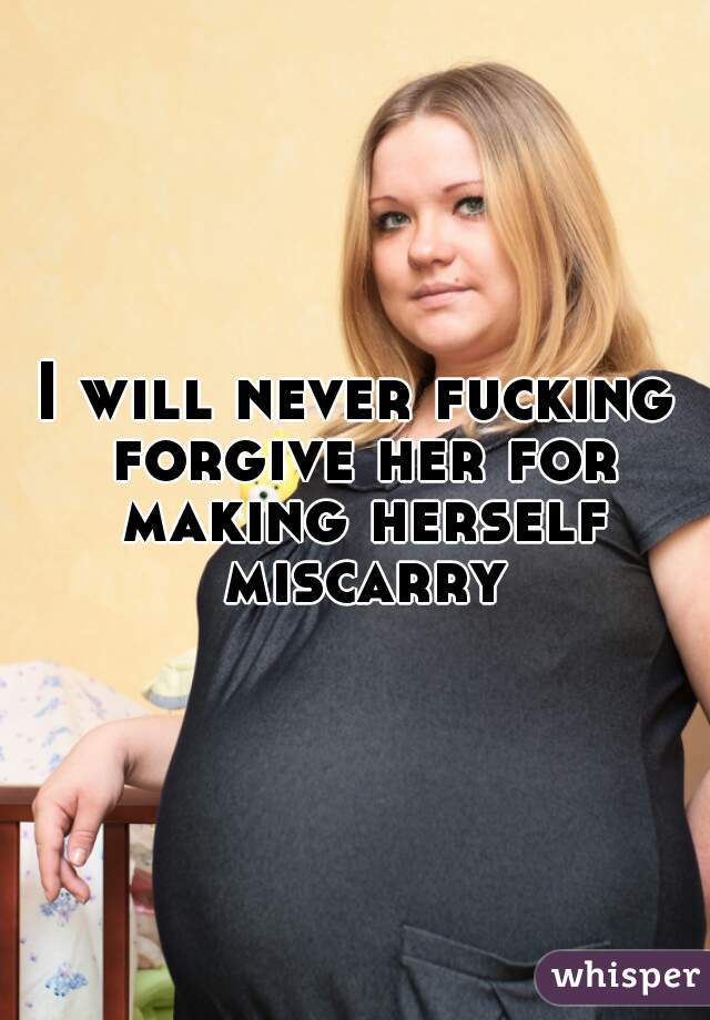 I will never fucking forgive her for making herself miscarry