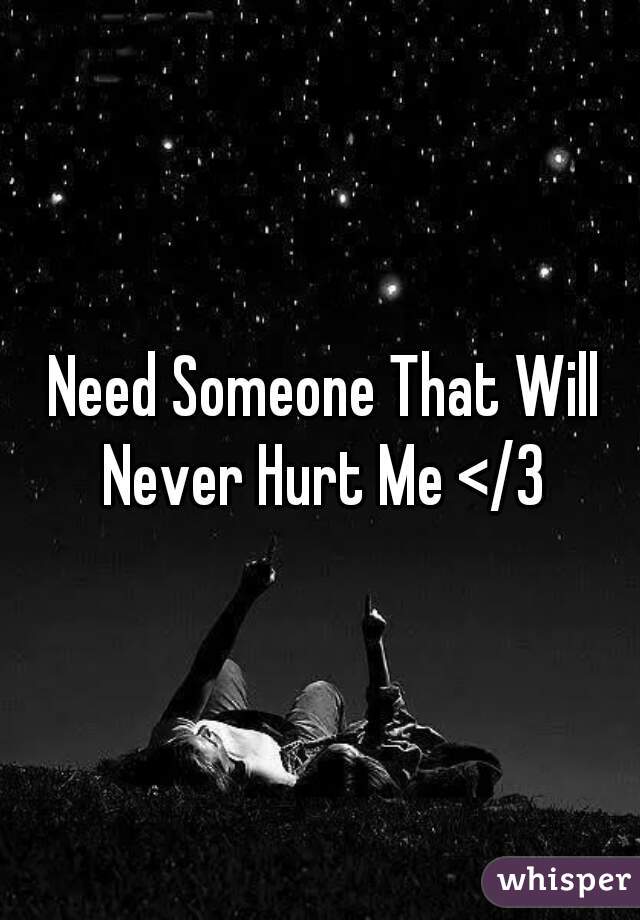  Need Someone That Will Never Hurt Me </3