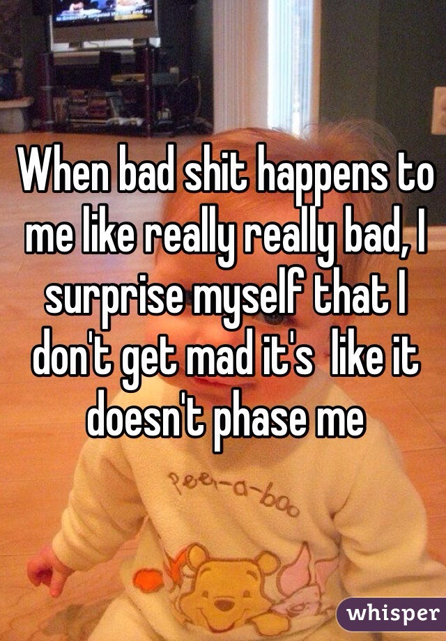 When bad shit happens to me like really really bad, I surprise myself that I don't get mad it's  like it doesn't phase me 