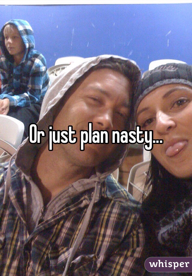 Or just plan nasty...