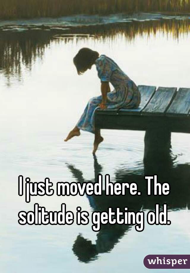 I just moved here. The solitude is getting old. 