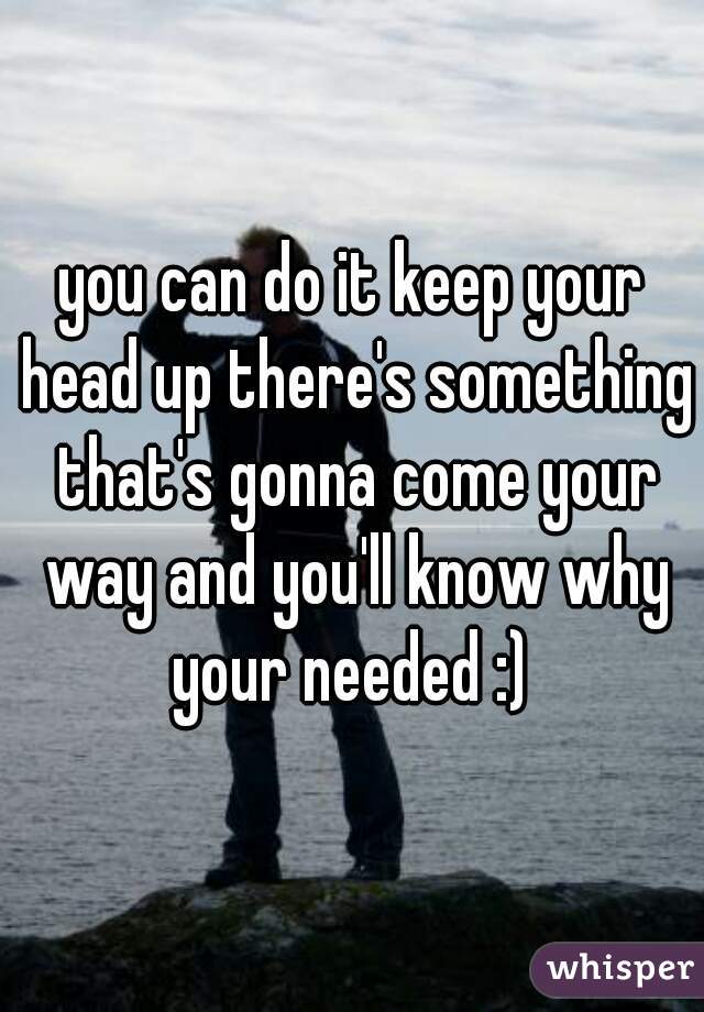 you can do it keep your head up there's something that's gonna come your way and you'll know why your needed :) 