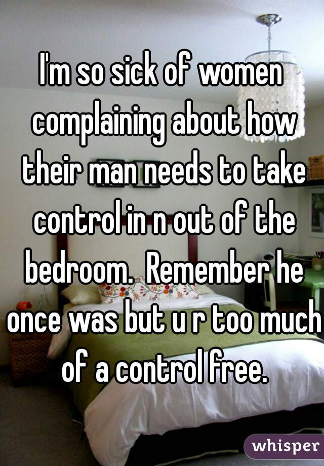 I'm so sick of women complaining about how their man needs to take control in n out of the bedroom.  Remember he once was but u r too much of a control free.