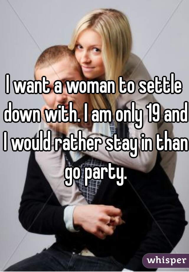 I want a woman to settle down with. I am only 19 and I would rather stay in than go party.