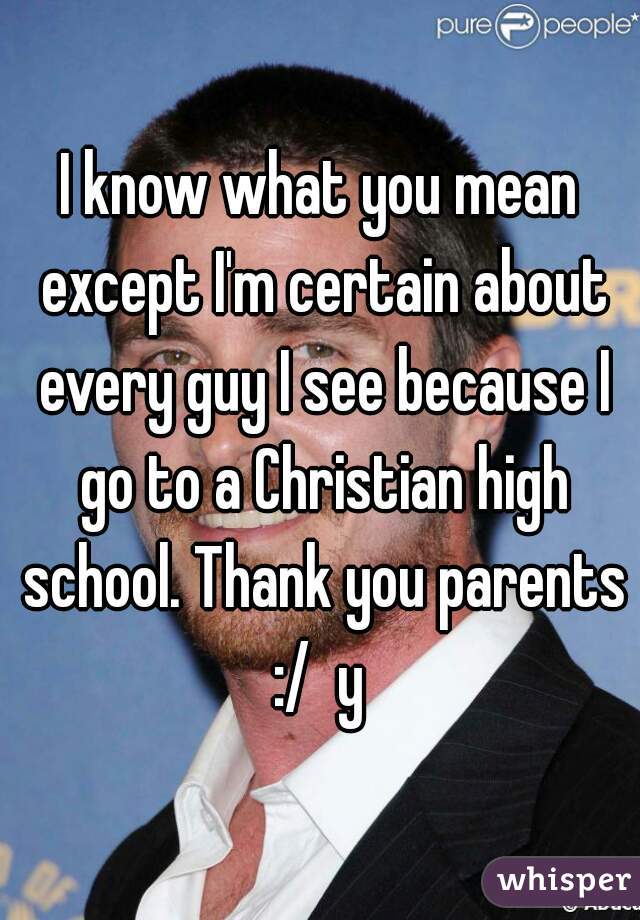 I know what you mean except I'm certain about every guy I see because I go to a Christian high school. Thank you parents :/  y 