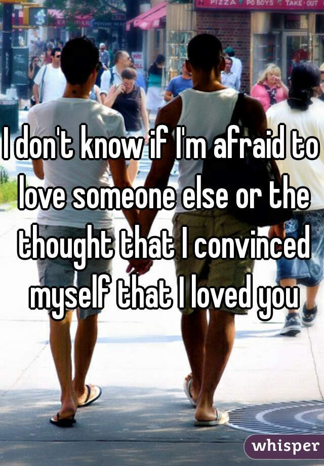 I don't know if I'm afraid to love someone else or the thought that I convinced myself that I loved you