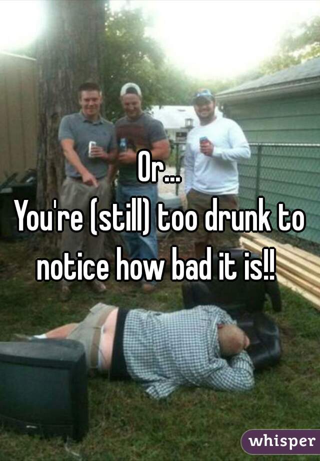 Or...
You're (still) too drunk to notice how bad it is!!  