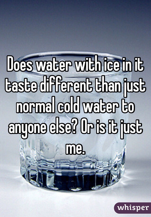 Does water with ice in it taste different than just normal cold water to anyone else? Or is it just me.