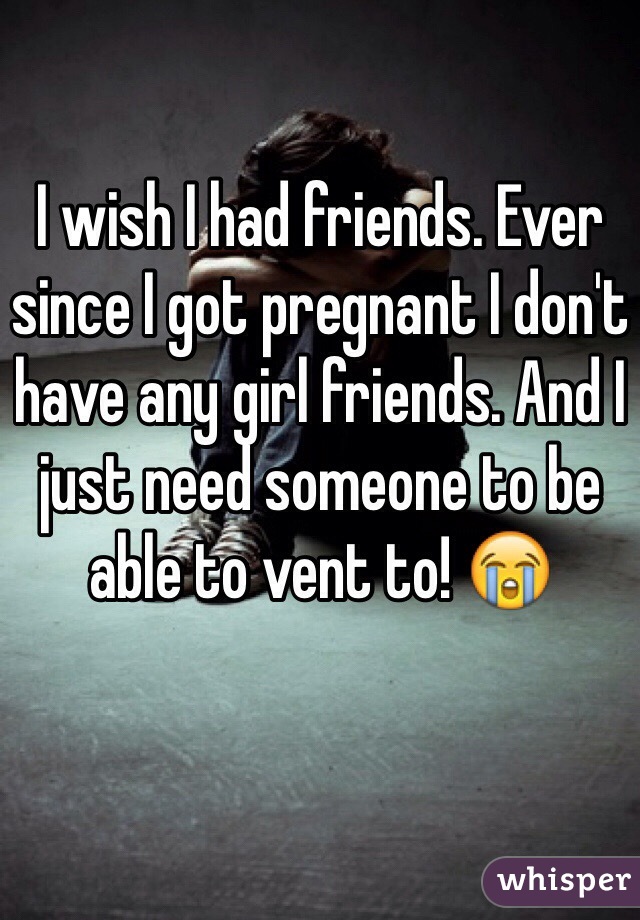 I wish I had friends. Ever since I got pregnant I don't have any girl friends. And I just need someone to be able to vent to! 😭