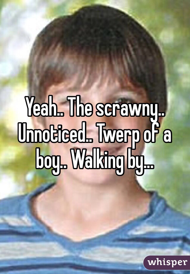 Yeah.. The scrawny.. Unnoticed.. Twerp of a boy.. Walking by...