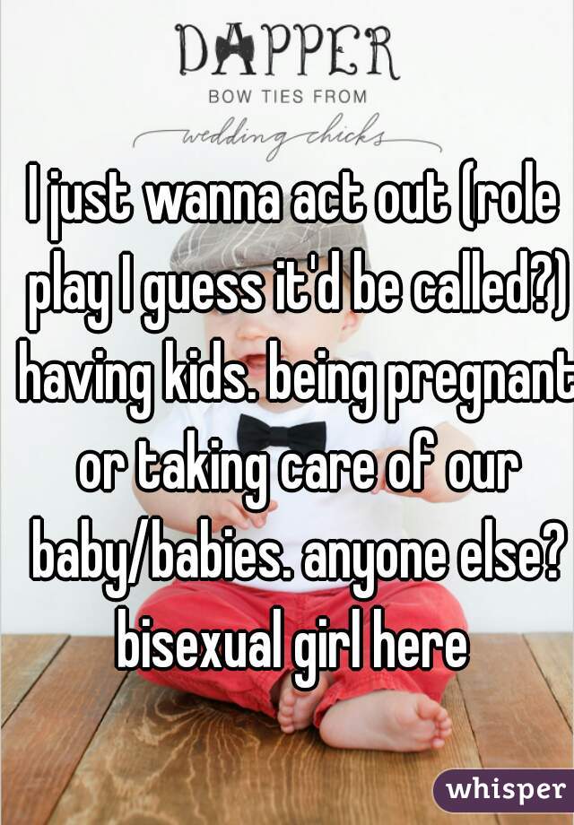 I just wanna act out (role play I guess it'd be called?) having kids. being pregnant or taking care of our baby/babies. anyone else?
bisexual girl here