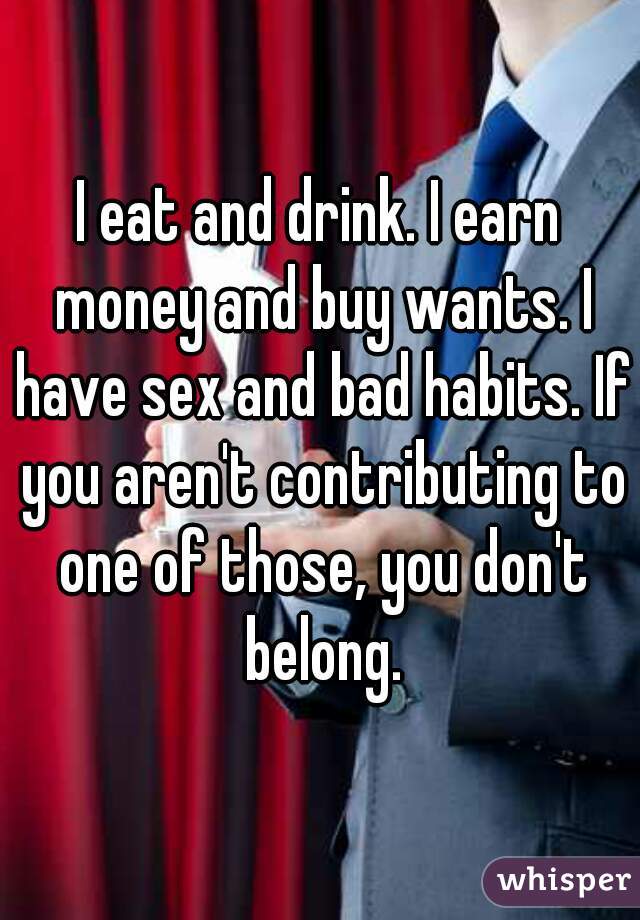 I eat and drink. I earn money and buy wants. I have sex and bad habits. If you aren't contributing to one of those, you don't belong.