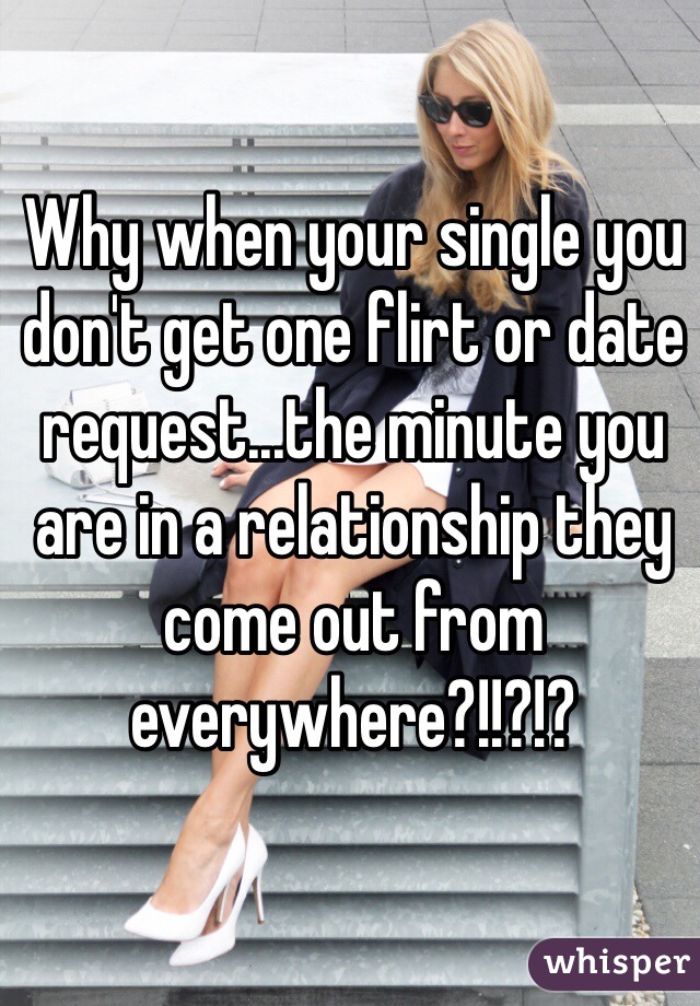 Why when your single you don't get one flirt or date request...the minute you are in a relationship they come out from everywhere?!!?!?