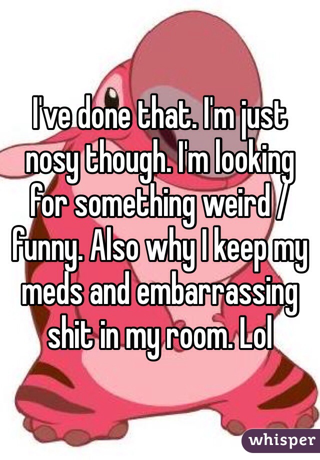 I've done that. I'm just nosy though. I'm looking for something weird /funny. Also why I keep my meds and embarrassing shit in my room. Lol