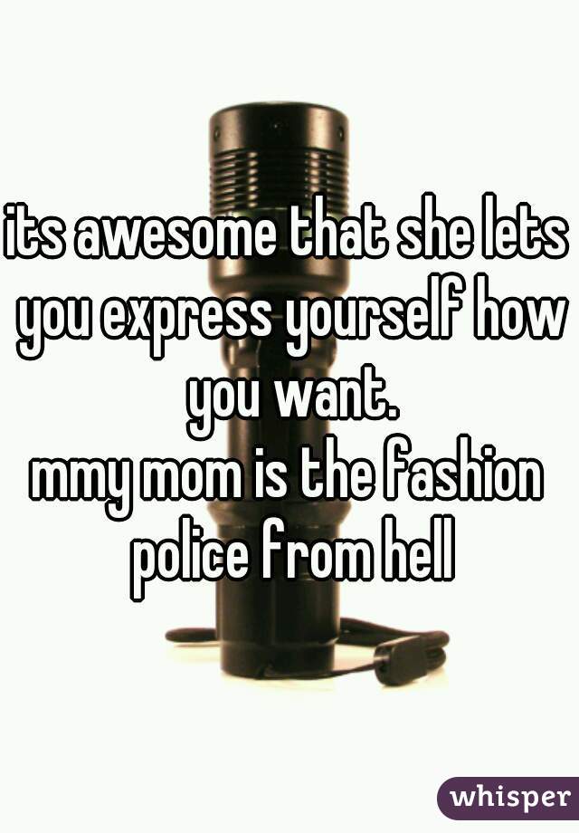 its awesome that she lets you express yourself how you want.
mmy mom is the fashion police from hell