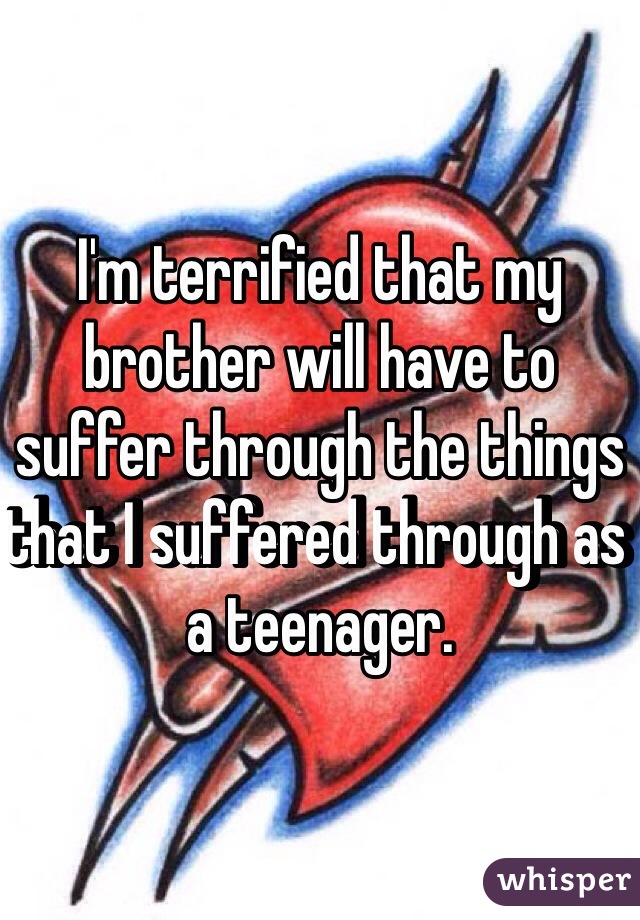 I'm terrified that my brother will have to suffer through the things that I suffered through as a teenager. 