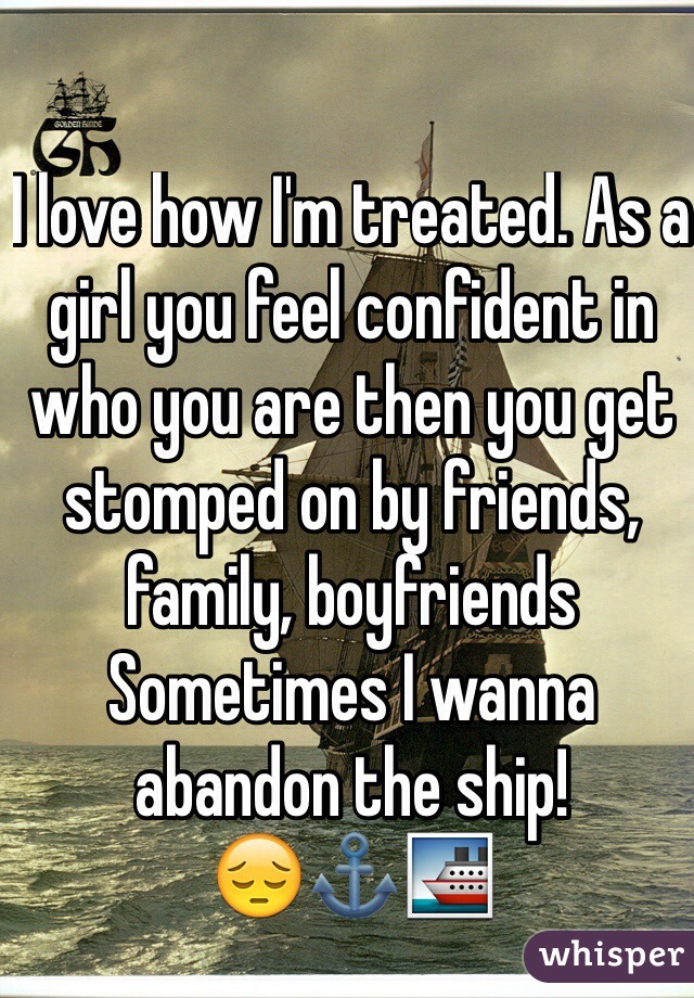 I love how I'm treated. As a girl you feel confident in who you are then you get stomped on by friends, family, boyfriends 
Sometimes I wanna abandon the ship! 
😔⚓️🚢
